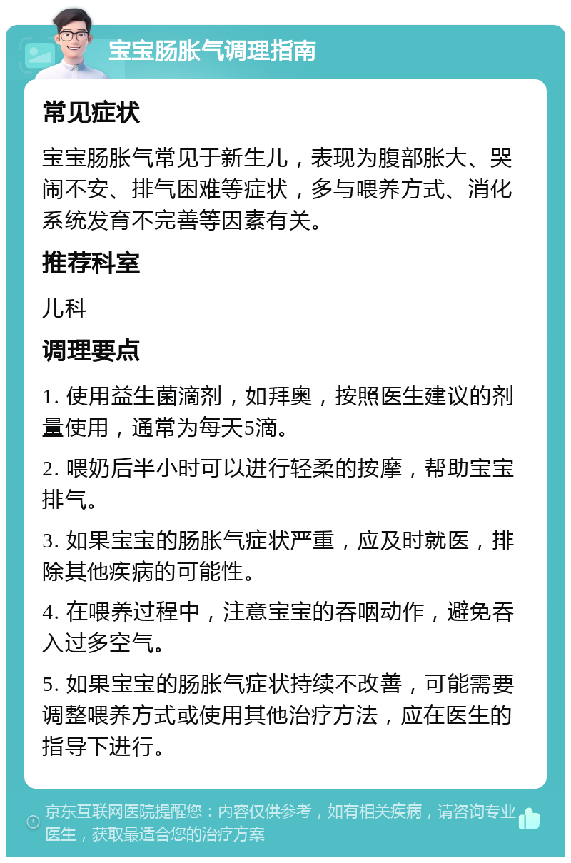 宝宝肠胀气调理指南 常见症状 宝宝肠胀气常见于新生儿，表现为腹部胀大、哭闹不安、排气困难等症状，多与喂养方式、消化系统发育不完善等因素有关。 推荐科室 儿科 调理要点 1. 使用益生菌滴剂，如拜奥，按照医生建议的剂量使用，通常为每天5滴。 2. 喂奶后半小时可以进行轻柔的按摩，帮助宝宝排气。 3. 如果宝宝的肠胀气症状严重，应及时就医，排除其他疾病的可能性。 4. 在喂养过程中，注意宝宝的吞咽动作，避免吞入过多空气。 5. 如果宝宝的肠胀气症状持续不改善，可能需要调整喂养方式或使用其他治疗方法，应在医生的指导下进行。