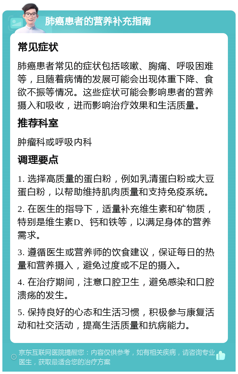 肺癌患者的营养补充指南 常见症状 肺癌患者常见的症状包括咳嗽、胸痛、呼吸困难等，且随着病情的发展可能会出现体重下降、食欲不振等情况。这些症状可能会影响患者的营养摄入和吸收，进而影响治疗效果和生活质量。 推荐科室 肿瘤科或呼吸内科 调理要点 1. 选择高质量的蛋白粉，例如乳清蛋白粉或大豆蛋白粉，以帮助维持肌肉质量和支持免疫系统。 2. 在医生的指导下，适量补充维生素和矿物质，特别是维生素D、钙和铁等，以满足身体的营养需求。 3. 遵循医生或营养师的饮食建议，保证每日的热量和营养摄入，避免过度或不足的摄入。 4. 在治疗期间，注意口腔卫生，避免感染和口腔溃疡的发生。 5. 保持良好的心态和生活习惯，积极参与康复活动和社交活动，提高生活质量和抗病能力。