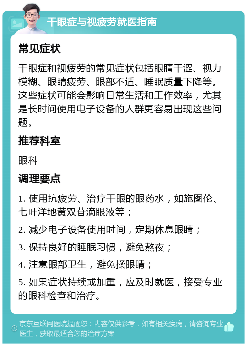 干眼症与视疲劳就医指南 常见症状 干眼症和视疲劳的常见症状包括眼睛干涩、视力模糊、眼睛疲劳、眼部不适、睡眠质量下降等。这些症状可能会影响日常生活和工作效率，尤其是长时间使用电子设备的人群更容易出现这些问题。 推荐科室 眼科 调理要点 1. 使用抗疲劳、治疗干眼的眼药水，如施图伦、七叶洋地黄双苷滴眼液等； 2. 减少电子设备使用时间，定期休息眼睛； 3. 保持良好的睡眠习惯，避免熬夜； 4. 注意眼部卫生，避免揉眼睛； 5. 如果症状持续或加重，应及时就医，接受专业的眼科检查和治疗。