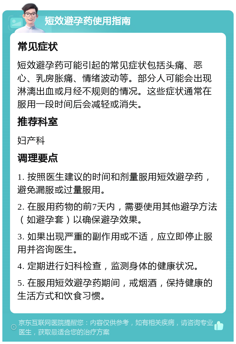 短效避孕药使用指南 常见症状 短效避孕药可能引起的常见症状包括头痛、恶心、乳房胀痛、情绪波动等。部分人可能会出现淋漓出血或月经不规则的情况。这些症状通常在服用一段时间后会减轻或消失。 推荐科室 妇产科 调理要点 1. 按照医生建议的时间和剂量服用短效避孕药，避免漏服或过量服用。 2. 在服用药物的前7天内，需要使用其他避孕方法（如避孕套）以确保避孕效果。 3. 如果出现严重的副作用或不适，应立即停止服用并咨询医生。 4. 定期进行妇科检查，监测身体的健康状况。 5. 在服用短效避孕药期间，戒烟酒，保持健康的生活方式和饮食习惯。