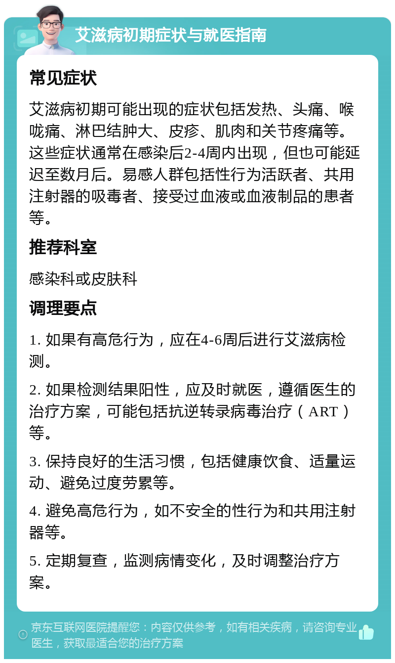 艾滋病初期症状与就医指南 常见症状 艾滋病初期可能出现的症状包括发热、头痛、喉咙痛、淋巴结肿大、皮疹、肌肉和关节疼痛等。这些症状通常在感染后2-4周内出现，但也可能延迟至数月后。易感人群包括性行为活跃者、共用注射器的吸毒者、接受过血液或血液制品的患者等。 推荐科室 感染科或皮肤科 调理要点 1. 如果有高危行为，应在4-6周后进行艾滋病检测。 2. 如果检测结果阳性，应及时就医，遵循医生的治疗方案，可能包括抗逆转录病毒治疗（ART）等。 3. 保持良好的生活习惯，包括健康饮食、适量运动、避免过度劳累等。 4. 避免高危行为，如不安全的性行为和共用注射器等。 5. 定期复查，监测病情变化，及时调整治疗方案。