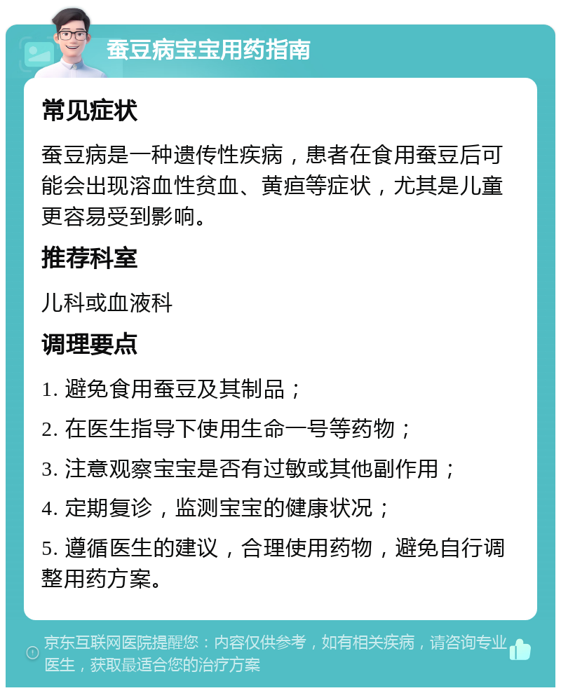 蚕豆病宝宝用药指南 常见症状 蚕豆病是一种遗传性疾病，患者在食用蚕豆后可能会出现溶血性贫血、黄疸等症状，尤其是儿童更容易受到影响。 推荐科室 儿科或血液科 调理要点 1. 避免食用蚕豆及其制品； 2. 在医生指导下使用生命一号等药物； 3. 注意观察宝宝是否有过敏或其他副作用； 4. 定期复诊，监测宝宝的健康状况； 5. 遵循医生的建议，合理使用药物，避免自行调整用药方案。