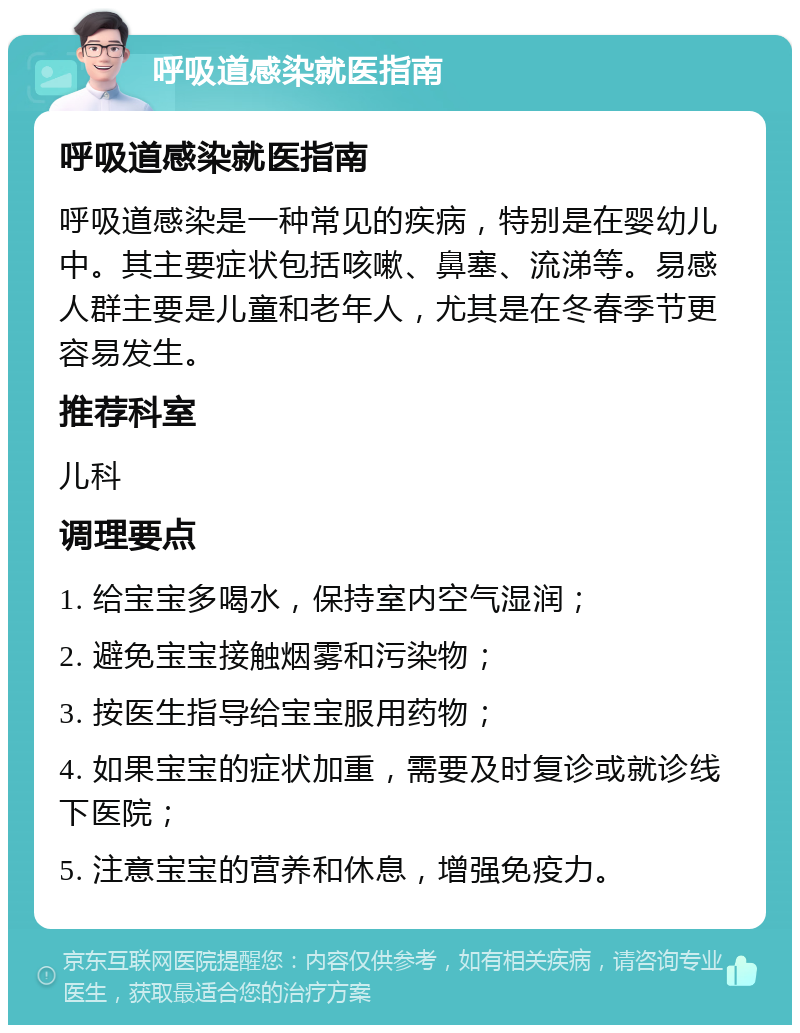 呼吸道感染就医指南 呼吸道感染就医指南 呼吸道感染是一种常见的疾病，特别是在婴幼儿中。其主要症状包括咳嗽、鼻塞、流涕等。易感人群主要是儿童和老年人，尤其是在冬春季节更容易发生。 推荐科室 儿科 调理要点 1. 给宝宝多喝水，保持室内空气湿润； 2. 避免宝宝接触烟雾和污染物； 3. 按医生指导给宝宝服用药物； 4. 如果宝宝的症状加重，需要及时复诊或就诊线下医院； 5. 注意宝宝的营养和休息，增强免疫力。