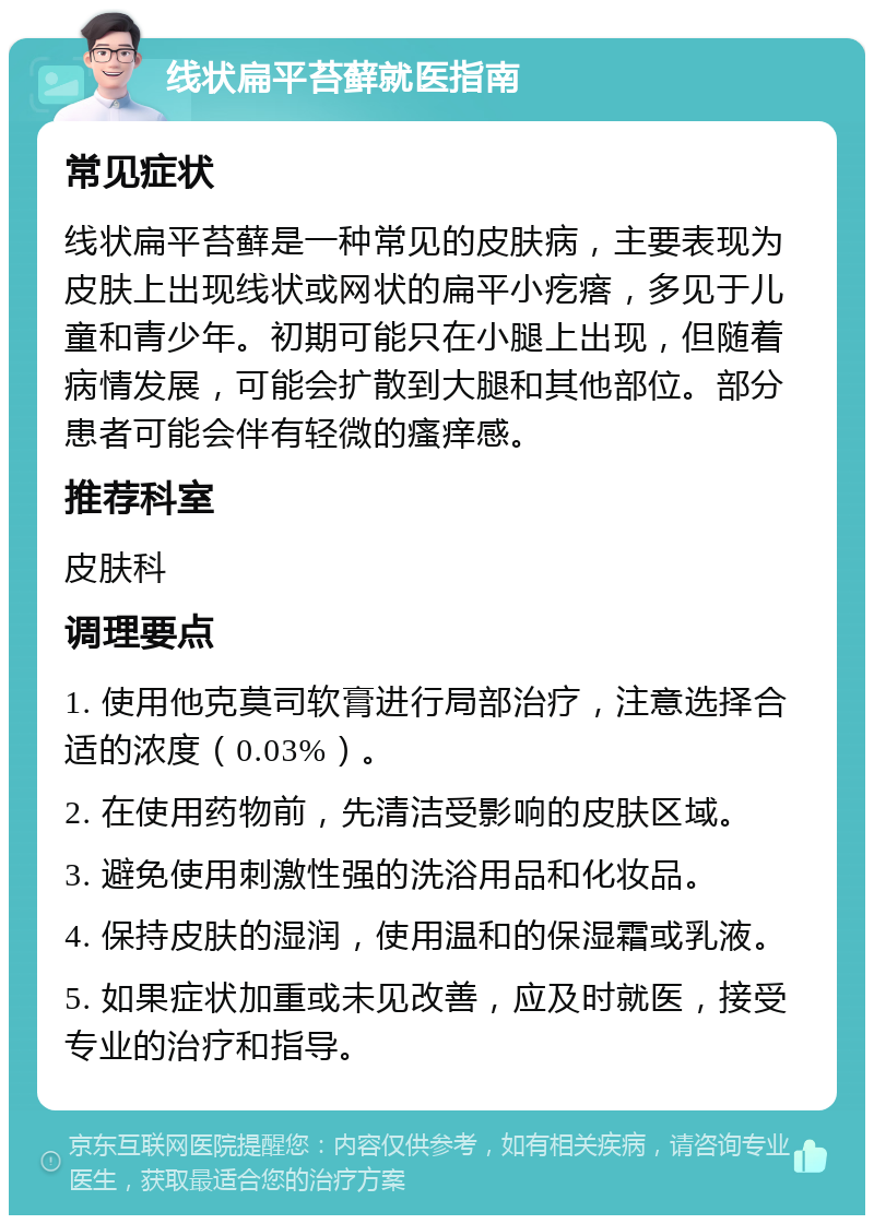 线状扁平苔藓就医指南 常见症状 线状扁平苔藓是一种常见的皮肤病，主要表现为皮肤上出现线状或网状的扁平小疙瘩，多见于儿童和青少年。初期可能只在小腿上出现，但随着病情发展，可能会扩散到大腿和其他部位。部分患者可能会伴有轻微的瘙痒感。 推荐科室 皮肤科 调理要点 1. 使用他克莫司软膏进行局部治疗，注意选择合适的浓度（0.03%）。 2. 在使用药物前，先清洁受影响的皮肤区域。 3. 避免使用刺激性强的洗浴用品和化妆品。 4. 保持皮肤的湿润，使用温和的保湿霜或乳液。 5. 如果症状加重或未见改善，应及时就医，接受专业的治疗和指导。