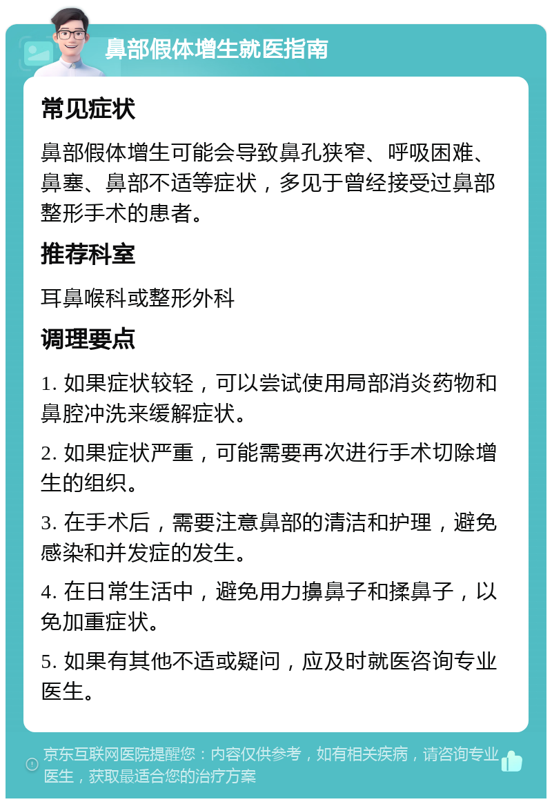 鼻部假体增生就医指南 常见症状 鼻部假体增生可能会导致鼻孔狭窄、呼吸困难、鼻塞、鼻部不适等症状，多见于曾经接受过鼻部整形手术的患者。 推荐科室 耳鼻喉科或整形外科 调理要点 1. 如果症状较轻，可以尝试使用局部消炎药物和鼻腔冲洗来缓解症状。 2. 如果症状严重，可能需要再次进行手术切除增生的组织。 3. 在手术后，需要注意鼻部的清洁和护理，避免感染和并发症的发生。 4. 在日常生活中，避免用力擤鼻子和揉鼻子，以免加重症状。 5. 如果有其他不适或疑问，应及时就医咨询专业医生。