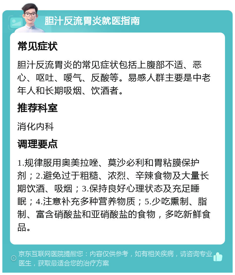 胆汁反流胃炎就医指南 常见症状 胆汁反流胃炎的常见症状包括上腹部不适、恶心、呕吐、嗳气、反酸等。易感人群主要是中老年人和长期吸烟、饮酒者。 推荐科室 消化内科 调理要点 1.规律服用奥美拉唑、莫沙必利和胃粘膜保护剂；2.避免过于粗糙、浓烈、辛辣食物及大量长期饮酒、吸烟；3.保持良好心理状态及充足睡眠；4.注意补充多种营养物质；5.少吃熏制、脂制、富含硝酸盐和亚硝酸盐的食物，多吃新鲜食品。