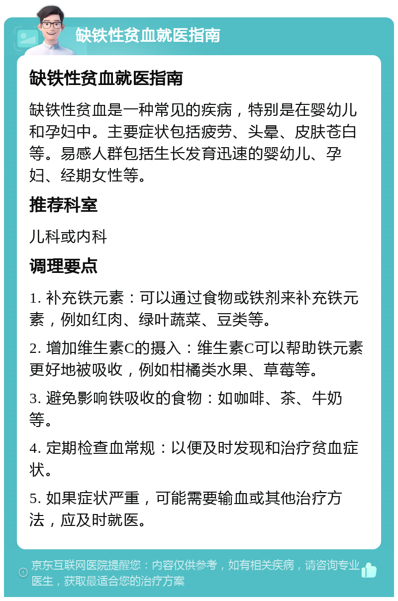 缺铁性贫血就医指南 缺铁性贫血就医指南 缺铁性贫血是一种常见的疾病，特别是在婴幼儿和孕妇中。主要症状包括疲劳、头晕、皮肤苍白等。易感人群包括生长发育迅速的婴幼儿、孕妇、经期女性等。 推荐科室 儿科或内科 调理要点 1. 补充铁元素：可以通过食物或铁剂来补充铁元素，例如红肉、绿叶蔬菜、豆类等。 2. 增加维生素C的摄入：维生素C可以帮助铁元素更好地被吸收，例如柑橘类水果、草莓等。 3. 避免影响铁吸收的食物：如咖啡、茶、牛奶等。 4. 定期检查血常规：以便及时发现和治疗贫血症状。 5. 如果症状严重，可能需要输血或其他治疗方法，应及时就医。