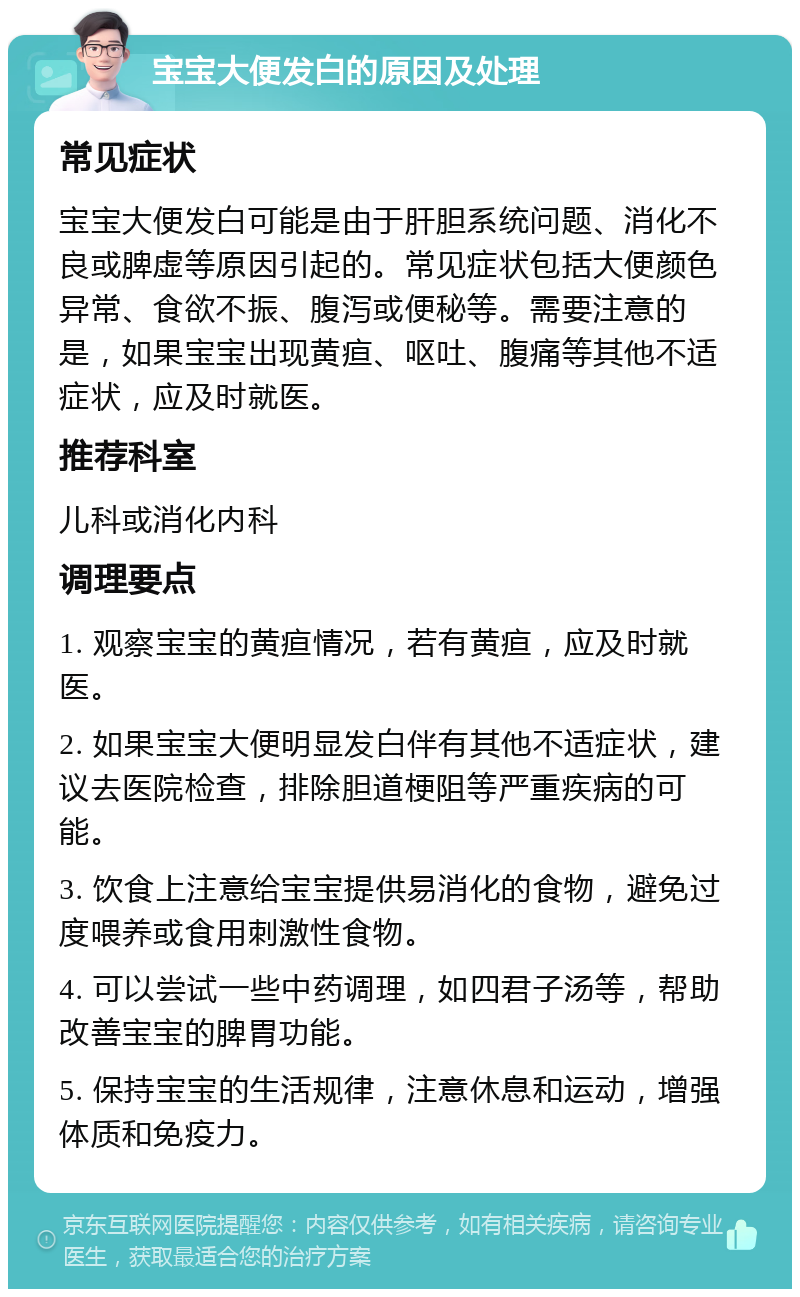 宝宝大便发白的原因及处理 常见症状 宝宝大便发白可能是由于肝胆系统问题、消化不良或脾虚等原因引起的。常见症状包括大便颜色异常、食欲不振、腹泻或便秘等。需要注意的是，如果宝宝出现黄疸、呕吐、腹痛等其他不适症状，应及时就医。 推荐科室 儿科或消化内科 调理要点 1. 观察宝宝的黄疸情况，若有黄疸，应及时就医。 2. 如果宝宝大便明显发白伴有其他不适症状，建议去医院检查，排除胆道梗阻等严重疾病的可能。 3. 饮食上注意给宝宝提供易消化的食物，避免过度喂养或食用刺激性食物。 4. 可以尝试一些中药调理，如四君子汤等，帮助改善宝宝的脾胃功能。 5. 保持宝宝的生活规律，注意休息和运动，增强体质和免疫力。