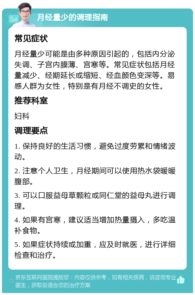 月经量少的调理指南 常见症状 月经量少可能是由多种原因引起的，包括内分泌失调、子宫内膜薄、宫寒等。常见症状包括月经量减少、经期延长或缩短、经血颜色变深等。易感人群为女性，特别是有月经不调史的女性。 推荐科室 妇科 调理要点 1. 保持良好的生活习惯，避免过度劳累和情绪波动。 2. 注意个人卫生，月经期间可以使用热水袋暖暖腹部。 3. 可以口服益母草颗粒或同仁堂的益母丸进行调理。 4. 如果有宫寒，建议适当增加热量摄入，多吃温补食物。 5. 如果症状持续或加重，应及时就医，进行详细检查和治疗。