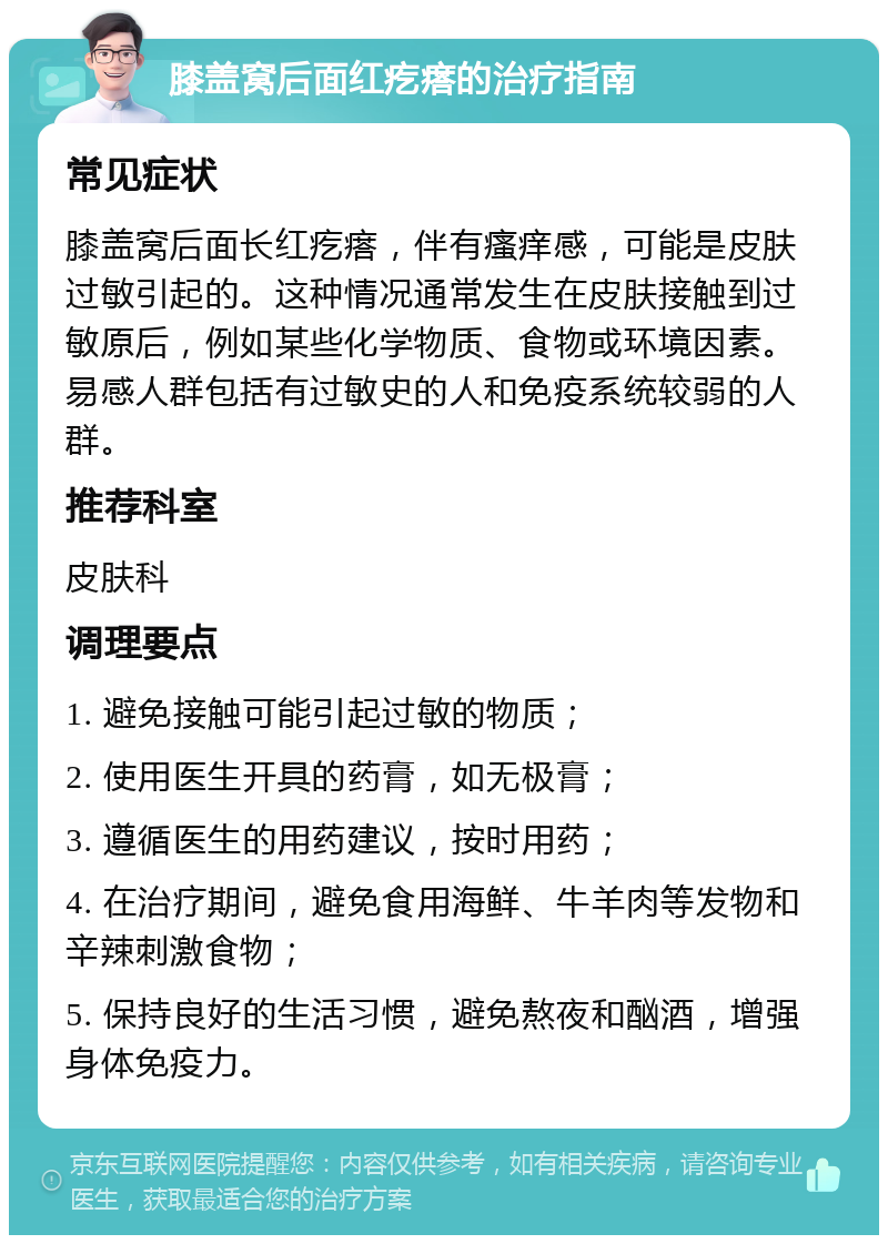 膝盖窝后面红疙瘩的治疗指南 常见症状 膝盖窝后面长红疙瘩，伴有瘙痒感，可能是皮肤过敏引起的。这种情况通常发生在皮肤接触到过敏原后，例如某些化学物质、食物或环境因素。易感人群包括有过敏史的人和免疫系统较弱的人群。 推荐科室 皮肤科 调理要点 1. 避免接触可能引起过敏的物质； 2. 使用医生开具的药膏，如无极膏； 3. 遵循医生的用药建议，按时用药； 4. 在治疗期间，避免食用海鲜、牛羊肉等发物和辛辣刺激食物； 5. 保持良好的生活习惯，避免熬夜和酗酒，增强身体免疫力。