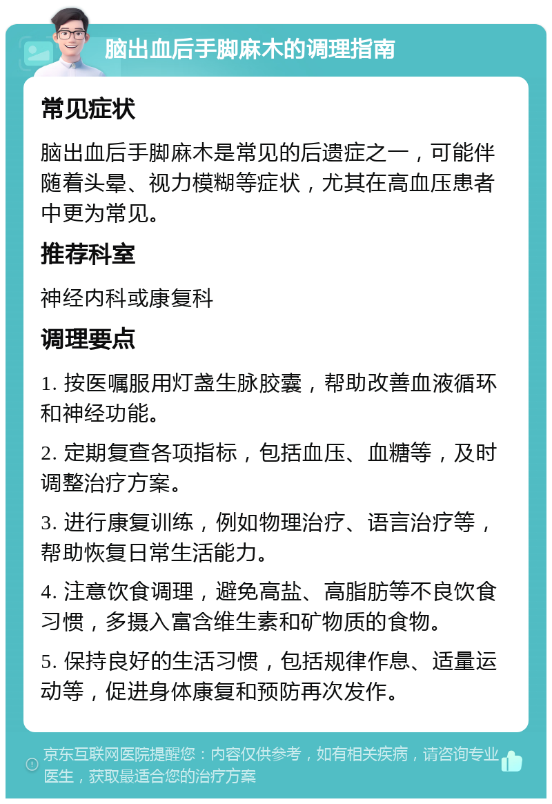 脑出血后手脚麻木的调理指南 常见症状 脑出血后手脚麻木是常见的后遗症之一，可能伴随着头晕、视力模糊等症状，尤其在高血压患者中更为常见。 推荐科室 神经内科或康复科 调理要点 1. 按医嘱服用灯盏生脉胶囊，帮助改善血液循环和神经功能。 2. 定期复查各项指标，包括血压、血糖等，及时调整治疗方案。 3. 进行康复训练，例如物理治疗、语言治疗等，帮助恢复日常生活能力。 4. 注意饮食调理，避免高盐、高脂肪等不良饮食习惯，多摄入富含维生素和矿物质的食物。 5. 保持良好的生活习惯，包括规律作息、适量运动等，促进身体康复和预防再次发作。