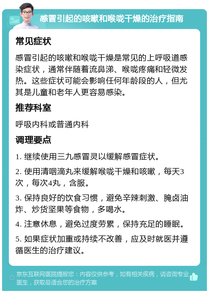 感冒引起的咳嗽和喉咙干燥的治疗指南 常见症状 感冒引起的咳嗽和喉咙干燥是常见的上呼吸道感染症状，通常伴随着流鼻涕、喉咙疼痛和轻微发热。这些症状可能会影响任何年龄段的人，但尤其是儿童和老年人更容易感染。 推荐科室 呼吸内科或普通内科 调理要点 1. 继续使用三九感冒灵以缓解感冒症状。 2. 使用清咽滴丸来缓解喉咙干燥和咳嗽，每天3次，每次4丸，含服。 3. 保持良好的饮食习惯，避免辛辣刺激、腌卤油炸、炒货坚果等食物，多喝水。 4. 注意休息，避免过度劳累，保持充足的睡眠。 5. 如果症状加重或持续不改善，应及时就医并遵循医生的治疗建议。