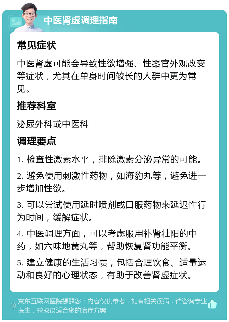 中医肾虚调理指南 常见症状 中医肾虚可能会导致性欲增强、性器官外观改变等症状，尤其在单身时间较长的人群中更为常见。 推荐科室 泌尿外科或中医科 调理要点 1. 检查性激素水平，排除激素分泌异常的可能。 2. 避免使用刺激性药物，如海豹丸等，避免进一步增加性欲。 3. 可以尝试使用延时喷剂或口服药物来延迟性行为时间，缓解症状。 4. 中医调理方面，可以考虑服用补肾壮阳的中药，如六味地黄丸等，帮助恢复肾功能平衡。 5. 建立健康的生活习惯，包括合理饮食、适量运动和良好的心理状态，有助于改善肾虚症状。