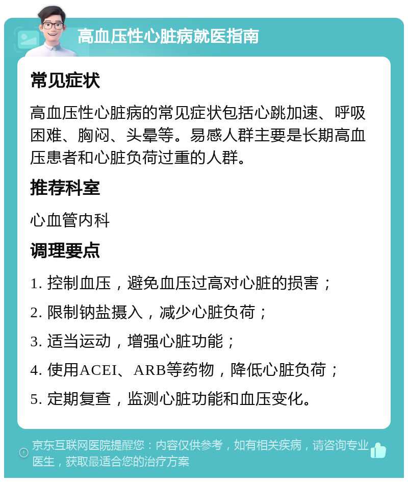 高血压性心脏病就医指南 常见症状 高血压性心脏病的常见症状包括心跳加速、呼吸困难、胸闷、头晕等。易感人群主要是长期高血压患者和心脏负荷过重的人群。 推荐科室 心血管内科 调理要点 1. 控制血压，避免血压过高对心脏的损害； 2. 限制钠盐摄入，减少心脏负荷； 3. 适当运动，增强心脏功能； 4. 使用ACEI、ARB等药物，降低心脏负荷； 5. 定期复查，监测心脏功能和血压变化。