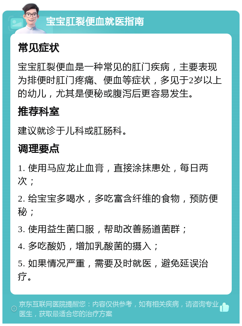 宝宝肛裂便血就医指南 常见症状 宝宝肛裂便血是一种常见的肛门疾病，主要表现为排便时肛门疼痛、便血等症状，多见于2岁以上的幼儿，尤其是便秘或腹泻后更容易发生。 推荐科室 建议就诊于儿科或肛肠科。 调理要点 1. 使用马应龙止血膏，直接涂抹患处，每日两次； 2. 给宝宝多喝水，多吃富含纤维的食物，预防便秘； 3. 使用益生菌口服，帮助改善肠道菌群； 4. 多吃酸奶，增加乳酸菌的摄入； 5. 如果情况严重，需要及时就医，避免延误治疗。