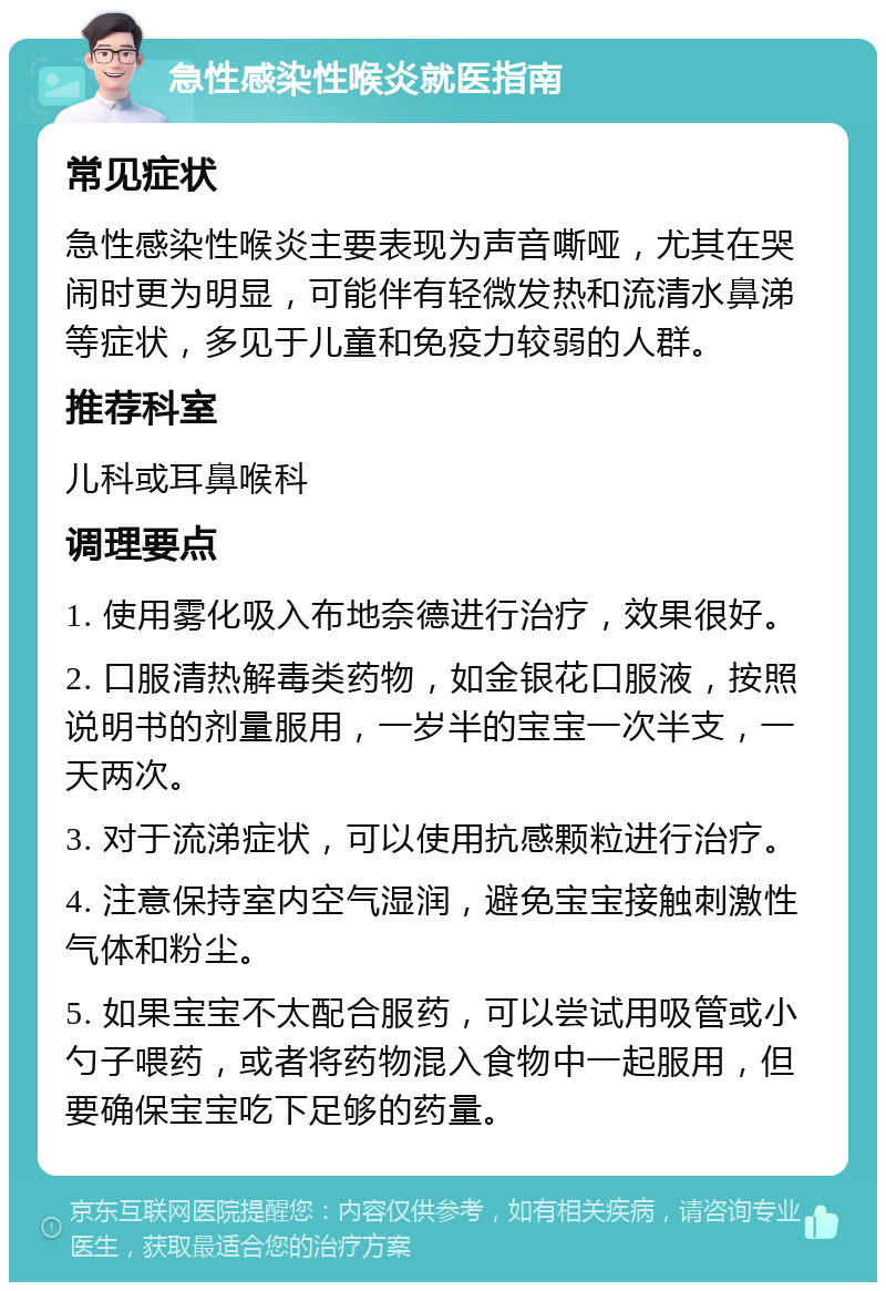 急性感染性喉炎就医指南 常见症状 急性感染性喉炎主要表现为声音嘶哑，尤其在哭闹时更为明显，可能伴有轻微发热和流清水鼻涕等症状，多见于儿童和免疫力较弱的人群。 推荐科室 儿科或耳鼻喉科 调理要点 1. 使用雾化吸入布地奈德进行治疗，效果很好。 2. 口服清热解毒类药物，如金银花口服液，按照说明书的剂量服用，一岁半的宝宝一次半支，一天两次。 3. 对于流涕症状，可以使用抗感颗粒进行治疗。 4. 注意保持室内空气湿润，避免宝宝接触刺激性气体和粉尘。 5. 如果宝宝不太配合服药，可以尝试用吸管或小勺子喂药，或者将药物混入食物中一起服用，但要确保宝宝吃下足够的药量。