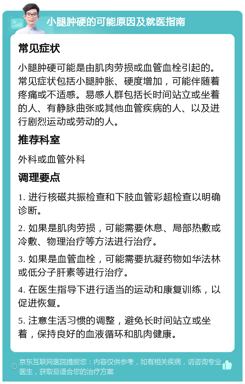 小腿肿硬的可能原因及就医指南 常见症状 小腿肿硬可能是由肌肉劳损或血管血栓引起的。常见症状包括小腿肿胀、硬度增加，可能伴随着疼痛或不适感。易感人群包括长时间站立或坐着的人、有静脉曲张或其他血管疾病的人、以及进行剧烈运动或劳动的人。 推荐科室 外科或血管外科 调理要点 1. 进行核磁共振检查和下肢血管彩超检查以明确诊断。 2. 如果是肌肉劳损，可能需要休息、局部热敷或冷敷、物理治疗等方法进行治疗。 3. 如果是血管血栓，可能需要抗凝药物如华法林或低分子肝素等进行治疗。 4. 在医生指导下进行适当的运动和康复训练，以促进恢复。 5. 注意生活习惯的调整，避免长时间站立或坐着，保持良好的血液循环和肌肉健康。