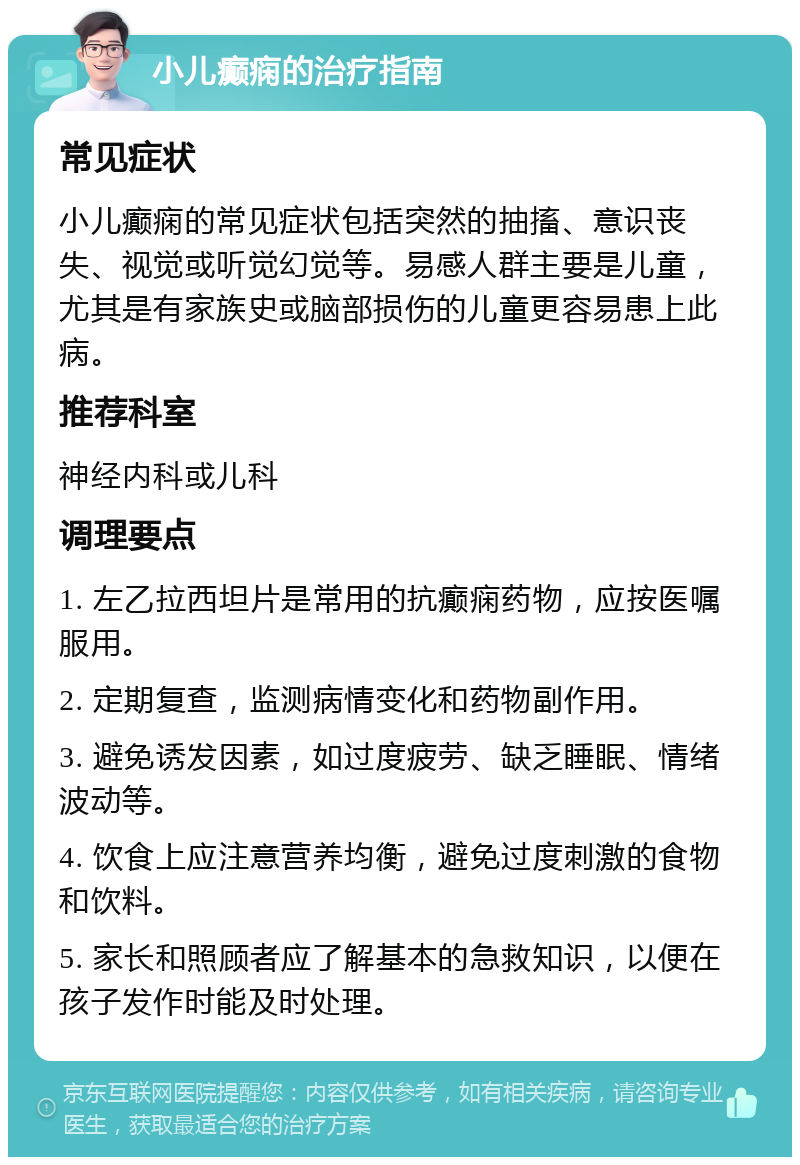 小儿癫痫的治疗指南 常见症状 小儿癫痫的常见症状包括突然的抽搐、意识丧失、视觉或听觉幻觉等。易感人群主要是儿童，尤其是有家族史或脑部损伤的儿童更容易患上此病。 推荐科室 神经内科或儿科 调理要点 1. 左乙拉西坦片是常用的抗癫痫药物，应按医嘱服用。 2. 定期复查，监测病情变化和药物副作用。 3. 避免诱发因素，如过度疲劳、缺乏睡眠、情绪波动等。 4. 饮食上应注意营养均衡，避免过度刺激的食物和饮料。 5. 家长和照顾者应了解基本的急救知识，以便在孩子发作时能及时处理。