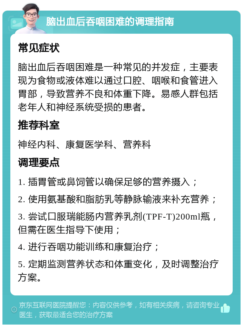 脑出血后吞咽困难的调理指南 常见症状 脑出血后吞咽困难是一种常见的并发症，主要表现为食物或液体难以通过口腔、咽喉和食管进入胃部，导致营养不良和体重下降。易感人群包括老年人和神经系统受损的患者。 推荐科室 神经内科、康复医学科、营养科 调理要点 1. 插胃管或鼻饲管以确保足够的营养摄入； 2. 使用氨基酸和脂肪乳等静脉输液来补充营养； 3. 尝试口服瑞能肠内营养乳剂(TPF-T)200ml瓶，但需在医生指导下使用； 4. 进行吞咽功能训练和康复治疗； 5. 定期监测营养状态和体重变化，及时调整治疗方案。