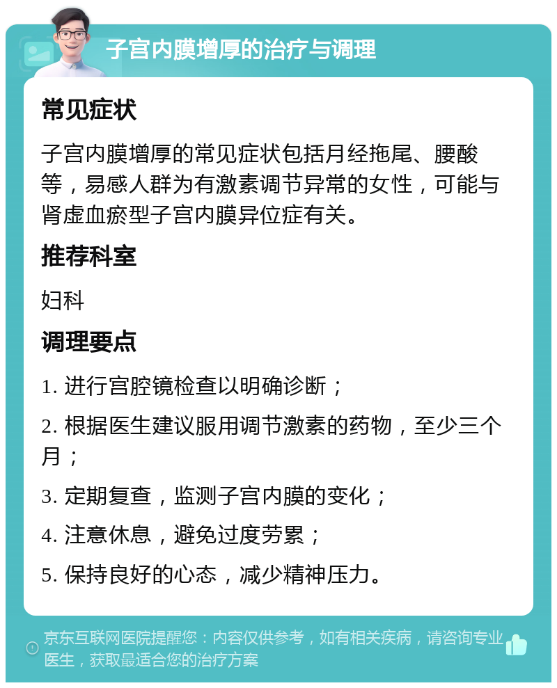 子宫内膜增厚的治疗与调理 常见症状 子宫内膜增厚的常见症状包括月经拖尾、腰酸等，易感人群为有激素调节异常的女性，可能与肾虚血瘀型子宫内膜异位症有关。 推荐科室 妇科 调理要点 1. 进行宫腔镜检查以明确诊断； 2. 根据医生建议服用调节激素的药物，至少三个月； 3. 定期复查，监测子宫内膜的变化； 4. 注意休息，避免过度劳累； 5. 保持良好的心态，减少精神压力。