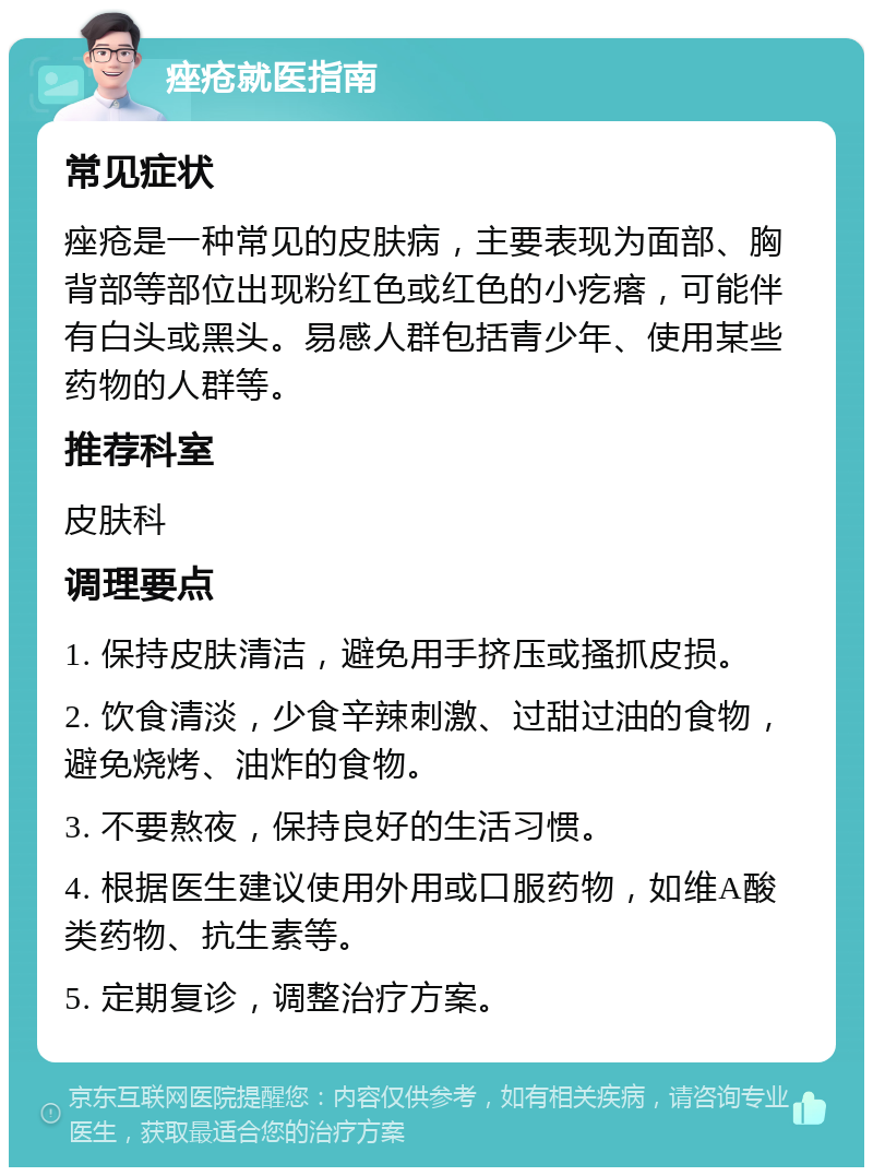 痤疮就医指南 常见症状 痤疮是一种常见的皮肤病，主要表现为面部、胸背部等部位出现粉红色或红色的小疙瘩，可能伴有白头或黑头。易感人群包括青少年、使用某些药物的人群等。 推荐科室 皮肤科 调理要点 1. 保持皮肤清洁，避免用手挤压或搔抓皮损。 2. 饮食清淡，少食辛辣刺激、过甜过油的食物，避免烧烤、油炸的食物。 3. 不要熬夜，保持良好的生活习惯。 4. 根据医生建议使用外用或口服药物，如维A酸类药物、抗生素等。 5. 定期复诊，调整治疗方案。