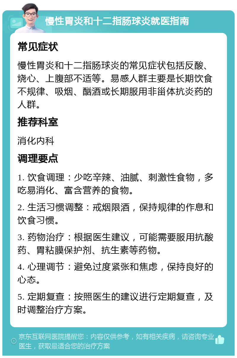 慢性胃炎和十二指肠球炎就医指南 常见症状 慢性胃炎和十二指肠球炎的常见症状包括反酸、烧心、上腹部不适等。易感人群主要是长期饮食不规律、吸烟、酗酒或长期服用非甾体抗炎药的人群。 推荐科室 消化内科 调理要点 1. 饮食调理：少吃辛辣、油腻、刺激性食物，多吃易消化、富含营养的食物。 2. 生活习惯调整：戒烟限酒，保持规律的作息和饮食习惯。 3. 药物治疗：根据医生建议，可能需要服用抗酸药、胃粘膜保护剂、抗生素等药物。 4. 心理调节：避免过度紧张和焦虑，保持良好的心态。 5. 定期复查：按照医生的建议进行定期复查，及时调整治疗方案。