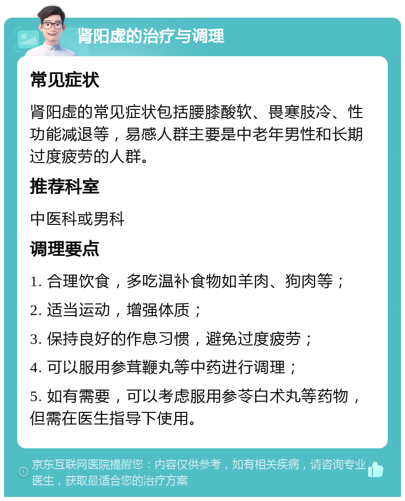 肾阳虚的治疗与调理 常见症状 肾阳虚的常见症状包括腰膝酸软、畏寒肢冷、性功能减退等，易感人群主要是中老年男性和长期过度疲劳的人群。 推荐科室 中医科或男科 调理要点 1. 合理饮食，多吃温补食物如羊肉、狗肉等； 2. 适当运动，增强体质； 3. 保持良好的作息习惯，避免过度疲劳； 4. 可以服用参茸鞭丸等中药进行调理； 5. 如有需要，可以考虑服用参苓白术丸等药物，但需在医生指导下使用。