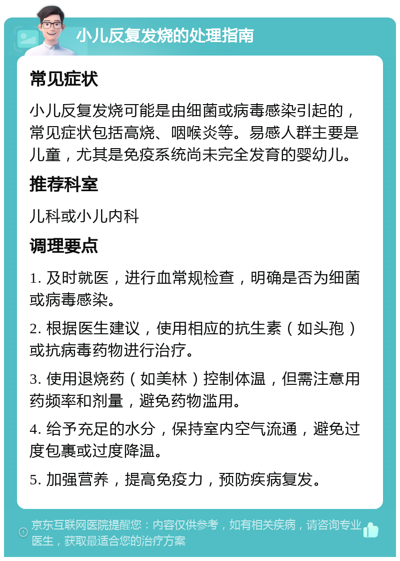 小儿反复发烧的处理指南 常见症状 小儿反复发烧可能是由细菌或病毒感染引起的，常见症状包括高烧、咽喉炎等。易感人群主要是儿童，尤其是免疫系统尚未完全发育的婴幼儿。 推荐科室 儿科或小儿内科 调理要点 1. 及时就医，进行血常规检查，明确是否为细菌或病毒感染。 2. 根据医生建议，使用相应的抗生素（如头孢）或抗病毒药物进行治疗。 3. 使用退烧药（如美林）控制体温，但需注意用药频率和剂量，避免药物滥用。 4. 给予充足的水分，保持室内空气流通，避免过度包裹或过度降温。 5. 加强营养，提高免疫力，预防疾病复发。