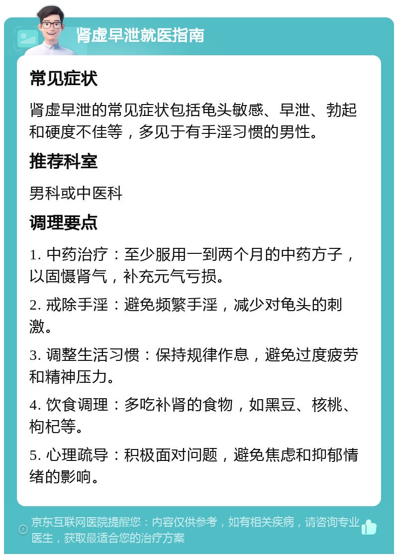 肾虚早泄就医指南 常见症状 肾虚早泄的常见症状包括龟头敏感、早泄、勃起和硬度不佳等，多见于有手淫习惯的男性。 推荐科室 男科或中医科 调理要点 1. 中药治疗：至少服用一到两个月的中药方子，以固慑肾气，补充元气亏损。 2. 戒除手淫：避免频繁手淫，减少对龟头的刺激。 3. 调整生活习惯：保持规律作息，避免过度疲劳和精神压力。 4. 饮食调理：多吃补肾的食物，如黑豆、核桃、枸杞等。 5. 心理疏导：积极面对问题，避免焦虑和抑郁情绪的影响。