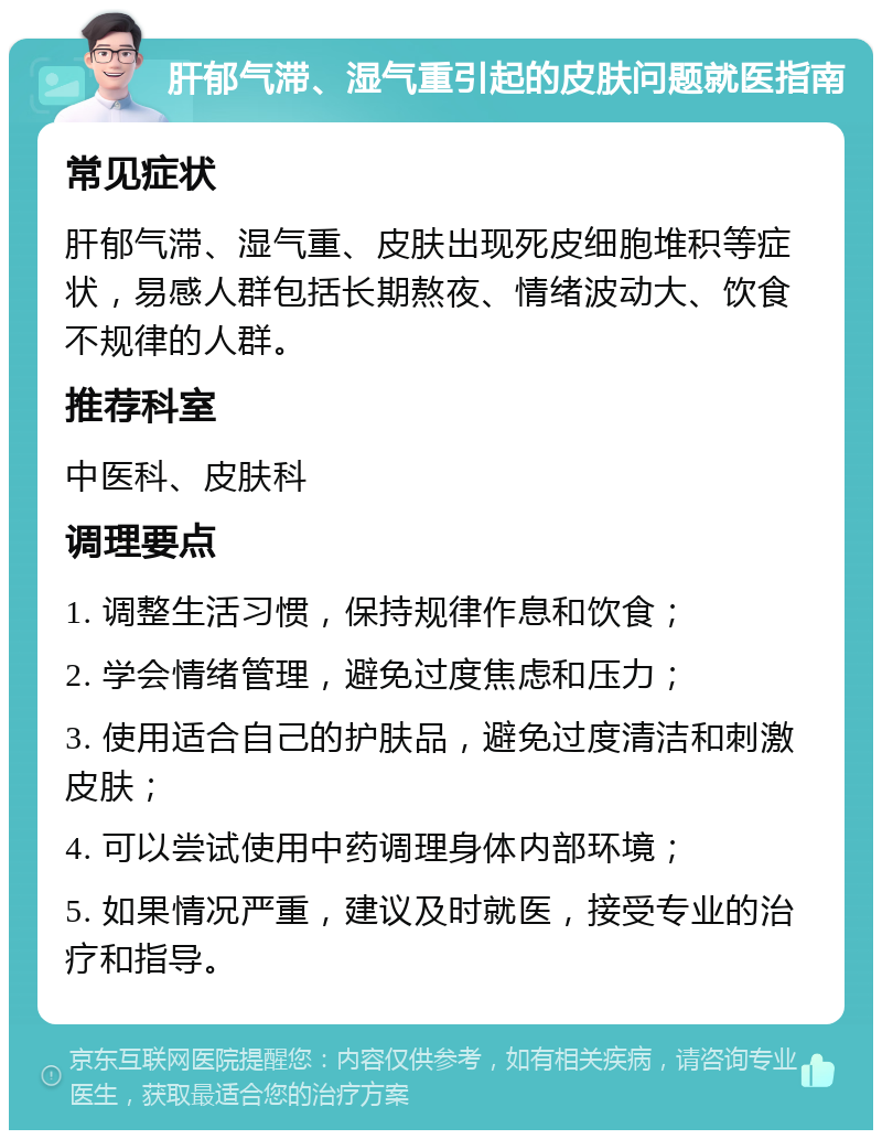 肝郁气滞、湿气重引起的皮肤问题就医指南 常见症状 肝郁气滞、湿气重、皮肤出现死皮细胞堆积等症状，易感人群包括长期熬夜、情绪波动大、饮食不规律的人群。 推荐科室 中医科、皮肤科 调理要点 1. 调整生活习惯，保持规律作息和饮食； 2. 学会情绪管理，避免过度焦虑和压力； 3. 使用适合自己的护肤品，避免过度清洁和刺激皮肤； 4. 可以尝试使用中药调理身体内部环境； 5. 如果情况严重，建议及时就医，接受专业的治疗和指导。