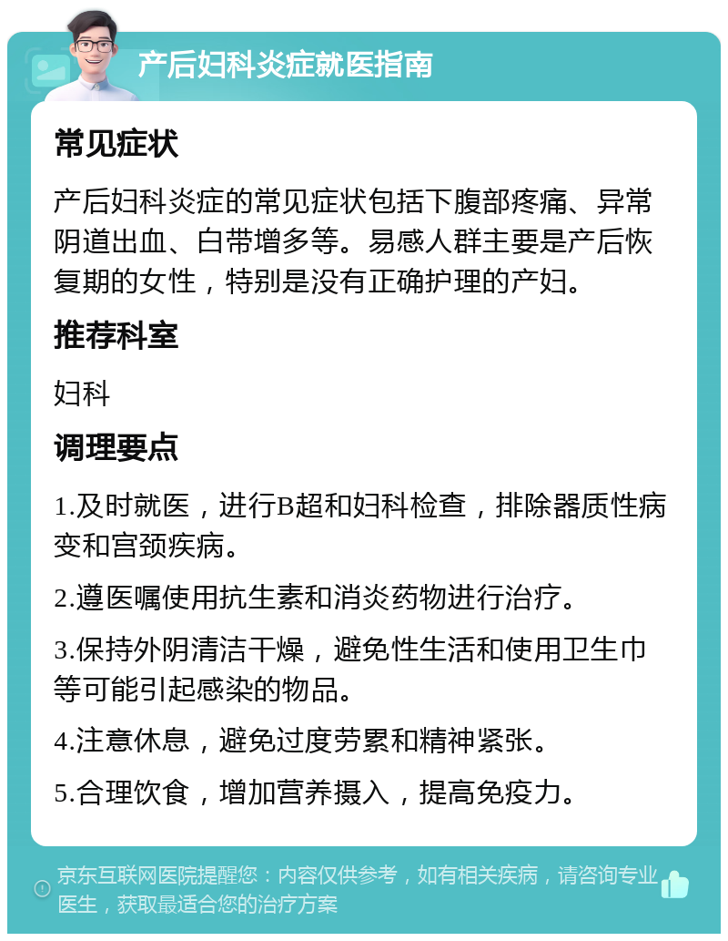 产后妇科炎症就医指南 常见症状 产后妇科炎症的常见症状包括下腹部疼痛、异常阴道出血、白带增多等。易感人群主要是产后恢复期的女性，特别是没有正确护理的产妇。 推荐科室 妇科 调理要点 1.及时就医，进行B超和妇科检查，排除器质性病变和宫颈疾病。 2.遵医嘱使用抗生素和消炎药物进行治疗。 3.保持外阴清洁干燥，避免性生活和使用卫生巾等可能引起感染的物品。 4.注意休息，避免过度劳累和精神紧张。 5.合理饮食，增加营养摄入，提高免疫力。