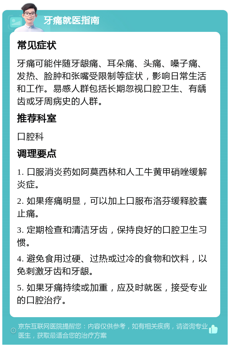 牙痛就医指南 常见症状 牙痛可能伴随牙龈痛、耳朵痛、头痛、嗓子痛、发热、脸肿和张嘴受限制等症状，影响日常生活和工作。易感人群包括长期忽视口腔卫生、有龋齿或牙周病史的人群。 推荐科室 口腔科 调理要点 1. 口服消炎药如阿莫西林和人工牛黄甲硝唑缓解炎症。 2. 如果疼痛明显，可以加上口服布洛芬缓释胶囊止痛。 3. 定期检查和清洁牙齿，保持良好的口腔卫生习惯。 4. 避免食用过硬、过热或过冷的食物和饮料，以免刺激牙齿和牙龈。 5. 如果牙痛持续或加重，应及时就医，接受专业的口腔治疗。