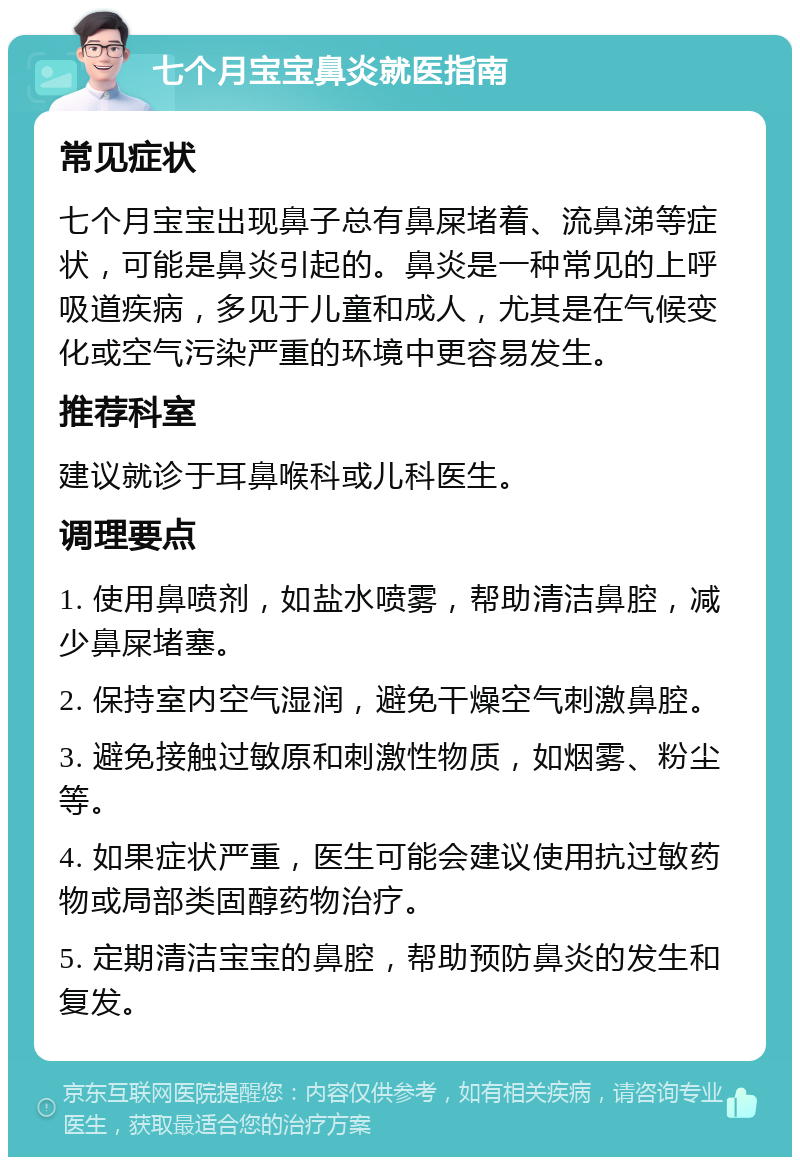 七个月宝宝鼻炎就医指南 常见症状 七个月宝宝出现鼻子总有鼻屎堵着、流鼻涕等症状，可能是鼻炎引起的。鼻炎是一种常见的上呼吸道疾病，多见于儿童和成人，尤其是在气候变化或空气污染严重的环境中更容易发生。 推荐科室 建议就诊于耳鼻喉科或儿科医生。 调理要点 1. 使用鼻喷剂，如盐水喷雾，帮助清洁鼻腔，减少鼻屎堵塞。 2. 保持室内空气湿润，避免干燥空气刺激鼻腔。 3. 避免接触过敏原和刺激性物质，如烟雾、粉尘等。 4. 如果症状严重，医生可能会建议使用抗过敏药物或局部类固醇药物治疗。 5. 定期清洁宝宝的鼻腔，帮助预防鼻炎的发生和复发。