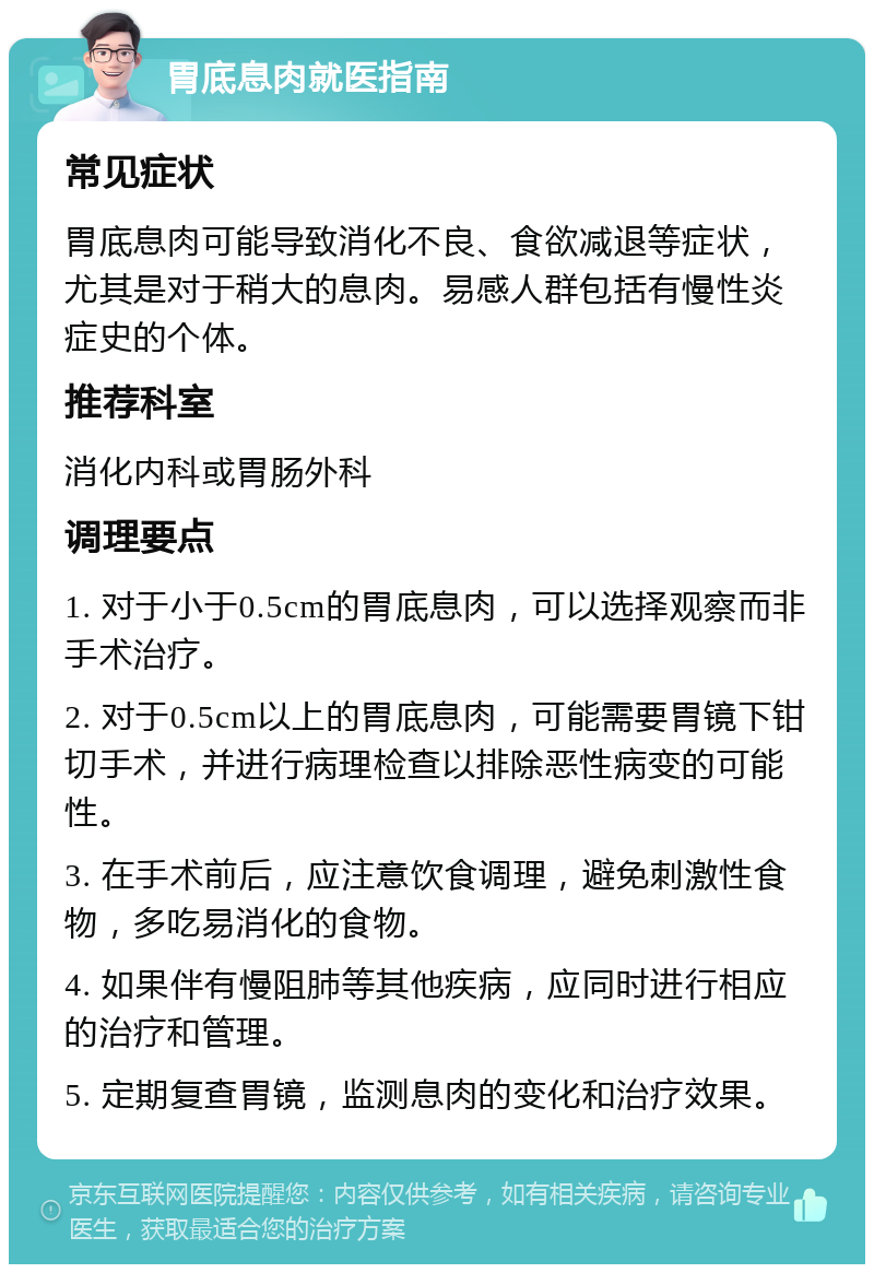 胃底息肉就医指南 常见症状 胃底息肉可能导致消化不良、食欲减退等症状，尤其是对于稍大的息肉。易感人群包括有慢性炎症史的个体。 推荐科室 消化内科或胃肠外科 调理要点 1. 对于小于0.5cm的胃底息肉，可以选择观察而非手术治疗。 2. 对于0.5cm以上的胃底息肉，可能需要胃镜下钳切手术，并进行病理检查以排除恶性病变的可能性。 3. 在手术前后，应注意饮食调理，避免刺激性食物，多吃易消化的食物。 4. 如果伴有慢阻肺等其他疾病，应同时进行相应的治疗和管理。 5. 定期复查胃镜，监测息肉的变化和治疗效果。