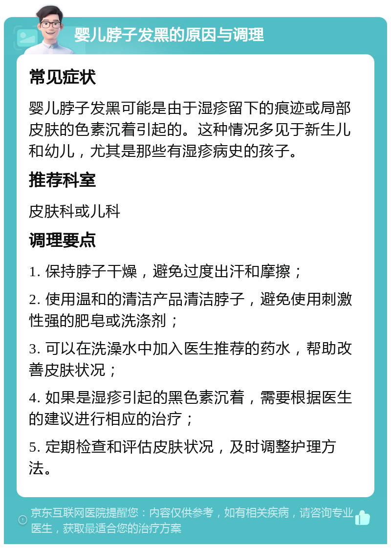 婴儿脖子发黑的原因与调理 常见症状 婴儿脖子发黑可能是由于湿疹留下的痕迹或局部皮肤的色素沉着引起的。这种情况多见于新生儿和幼儿，尤其是那些有湿疹病史的孩子。 推荐科室 皮肤科或儿科 调理要点 1. 保持脖子干燥，避免过度出汗和摩擦； 2. 使用温和的清洁产品清洁脖子，避免使用刺激性强的肥皂或洗涤剂； 3. 可以在洗澡水中加入医生推荐的药水，帮助改善皮肤状况； 4. 如果是湿疹引起的黑色素沉着，需要根据医生的建议进行相应的治疗； 5. 定期检查和评估皮肤状况，及时调整护理方法。