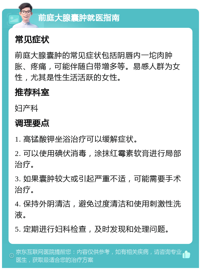 前庭大腺囊肿就医指南 常见症状 前庭大腺囊肿的常见症状包括阴唇内一坨肉肿胀、疼痛，可能伴随白带增多等。易感人群为女性，尤其是性生活活跃的女性。 推荐科室 妇产科 调理要点 1. 高锰酸钾坐浴治疗可以缓解症状。 2. 可以使用碘伏消毒，涂抹红霉素软膏进行局部治疗。 3. 如果囊肿较大或引起严重不适，可能需要手术治疗。 4. 保持外阴清洁，避免过度清洁和使用刺激性洗液。 5. 定期进行妇科检查，及时发现和处理问题。