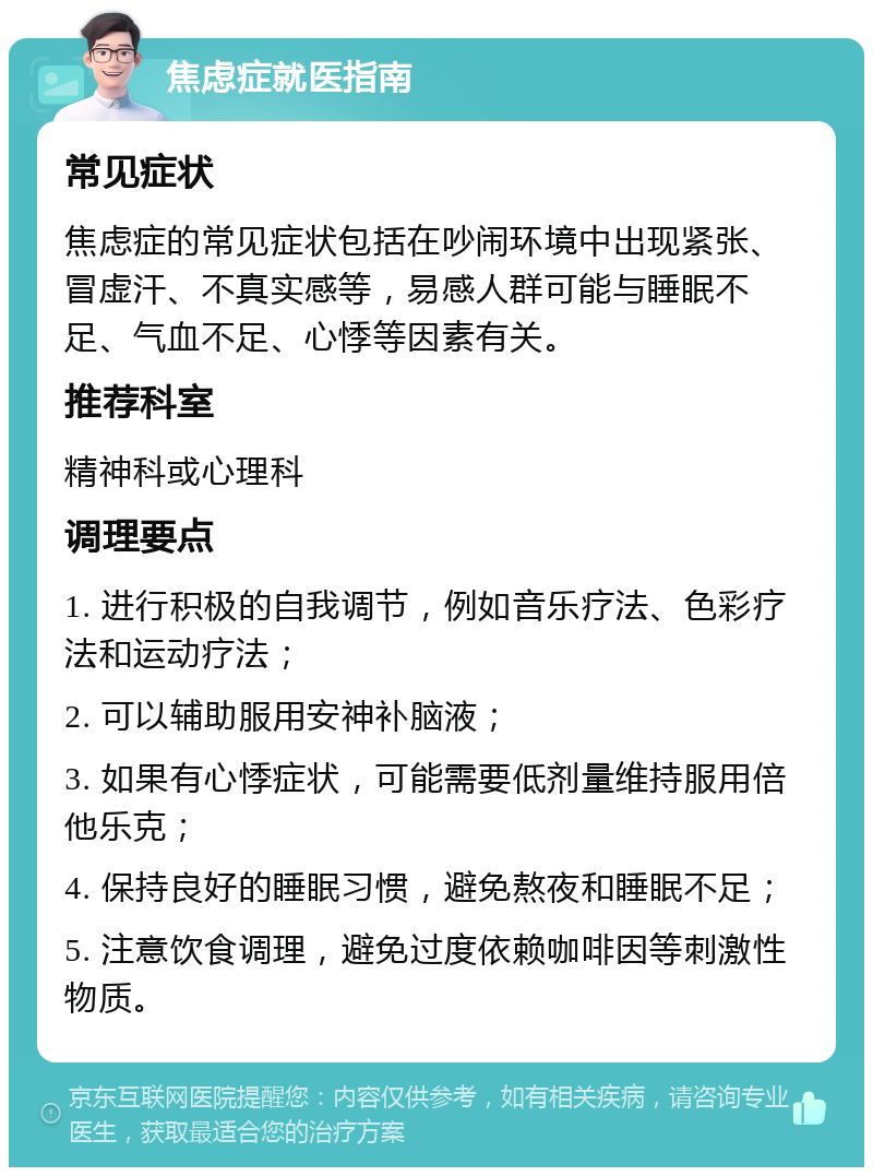 焦虑症就医指南 常见症状 焦虑症的常见症状包括在吵闹环境中出现紧张、冒虚汗、不真实感等，易感人群可能与睡眠不足、气血不足、心悸等因素有关。 推荐科室 精神科或心理科 调理要点 1. 进行积极的自我调节，例如音乐疗法、色彩疗法和运动疗法； 2. 可以辅助服用安神补脑液； 3. 如果有心悸症状，可能需要低剂量维持服用倍他乐克； 4. 保持良好的睡眠习惯，避免熬夜和睡眠不足； 5. 注意饮食调理，避免过度依赖咖啡因等刺激性物质。