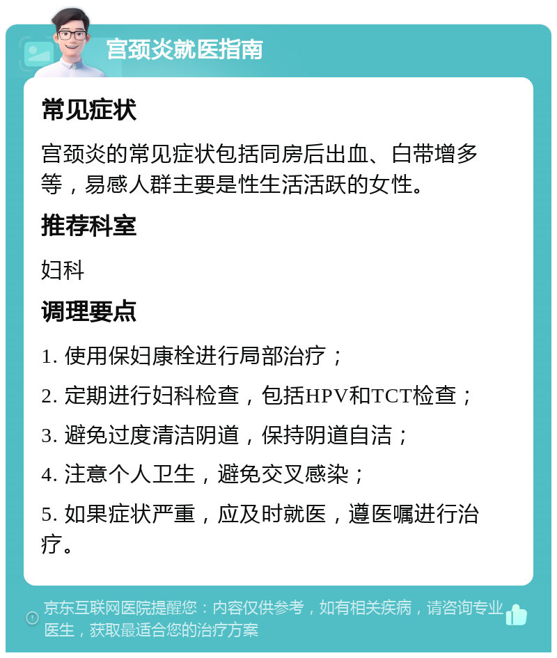 宫颈炎就医指南 常见症状 宫颈炎的常见症状包括同房后出血、白带增多等，易感人群主要是性生活活跃的女性。 推荐科室 妇科 调理要点 1. 使用保妇康栓进行局部治疗； 2. 定期进行妇科检查，包括HPV和TCT检查； 3. 避免过度清洁阴道，保持阴道自洁； 4. 注意个人卫生，避免交叉感染； 5. 如果症状严重，应及时就医，遵医嘱进行治疗。