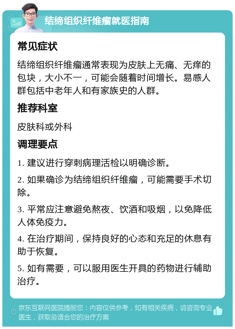 结缔组织纤维瘤就医指南 常见症状 结缔组织纤维瘤通常表现为皮肤上无痛、无痒的包块，大小不一，可能会随着时间增长。易感人群包括中老年人和有家族史的人群。 推荐科室 皮肤科或外科 调理要点 1. 建议进行穿刺病理活检以明确诊断。 2. 如果确诊为结缔组织纤维瘤，可能需要手术切除。 3. 平常应注意避免熬夜、饮酒和吸烟，以免降低人体免疫力。 4. 在治疗期间，保持良好的心态和充足的休息有助于恢复。 5. 如有需要，可以服用医生开具的药物进行辅助治疗。