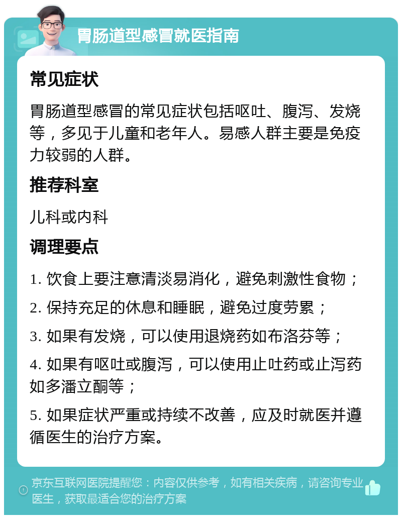 胃肠道型感冒就医指南 常见症状 胃肠道型感冒的常见症状包括呕吐、腹泻、发烧等，多见于儿童和老年人。易感人群主要是免疫力较弱的人群。 推荐科室 儿科或内科 调理要点 1. 饮食上要注意清淡易消化，避免刺激性食物； 2. 保持充足的休息和睡眠，避免过度劳累； 3. 如果有发烧，可以使用退烧药如布洛芬等； 4. 如果有呕吐或腹泻，可以使用止吐药或止泻药如多潘立酮等； 5. 如果症状严重或持续不改善，应及时就医并遵循医生的治疗方案。