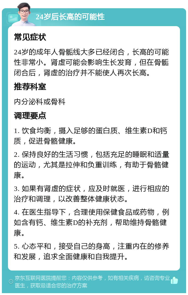 24岁后长高的可能性 常见症状 24岁的成年人骨骺线大多已经闭合，长高的可能性非常小。肾虚可能会影响生长发育，但在骨骺闭合后，肾虚的治疗并不能使人再次长高。 推荐科室 内分泌科或骨科 调理要点 1. 饮食均衡，摄入足够的蛋白质、维生素D和钙质，促进骨骼健康。 2. 保持良好的生活习惯，包括充足的睡眠和适量的运动，尤其是拉伸和负重训练，有助于骨骼健康。 3. 如果有肾虚的症状，应及时就医，进行相应的治疗和调理，以改善整体健康状态。 4. 在医生指导下，合理使用保健食品或药物，例如含有钙、维生素D的补充剂，帮助维持骨骼健康。 5. 心态平和，接受自己的身高，注重内在的修养和发展，追求全面健康和自我提升。