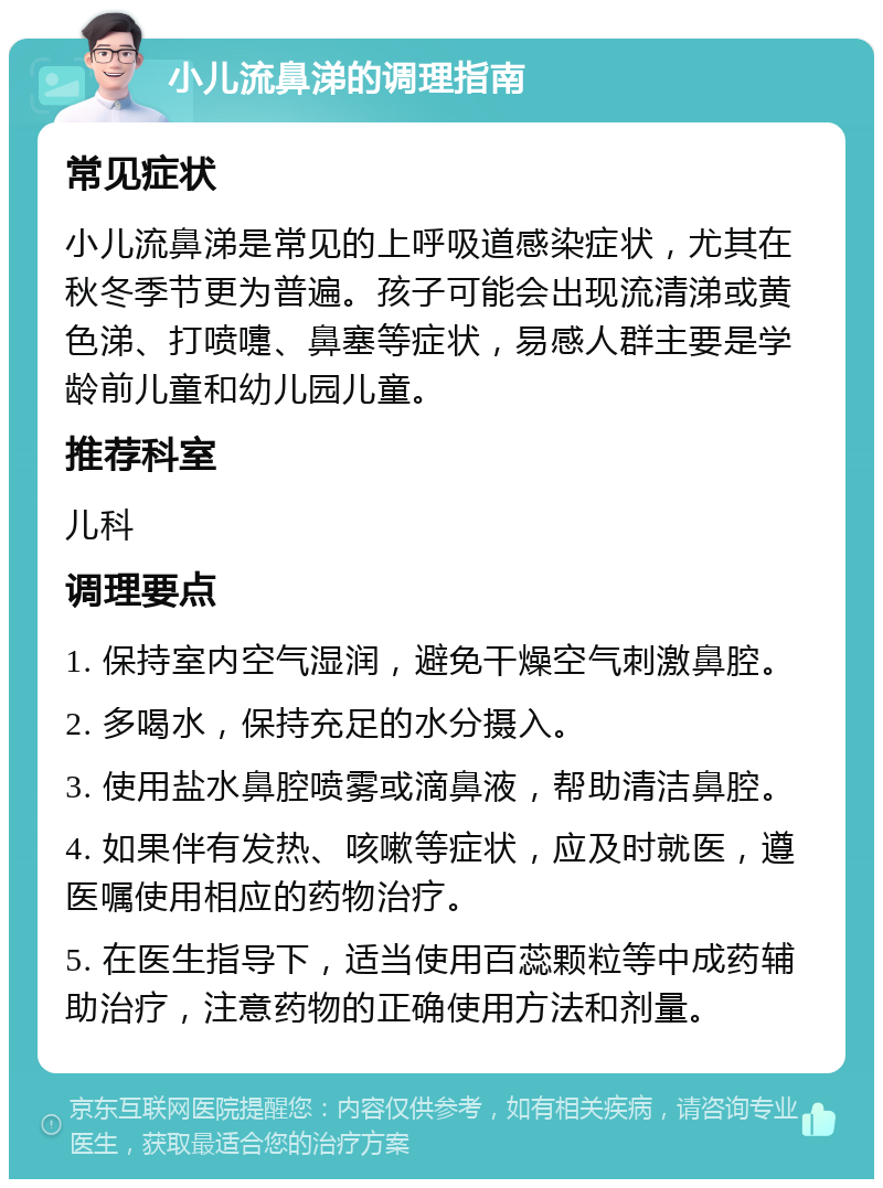 小儿流鼻涕的调理指南 常见症状 小儿流鼻涕是常见的上呼吸道感染症状，尤其在秋冬季节更为普遍。孩子可能会出现流清涕或黄色涕、打喷嚏、鼻塞等症状，易感人群主要是学龄前儿童和幼儿园儿童。 推荐科室 儿科 调理要点 1. 保持室内空气湿润，避免干燥空气刺激鼻腔。 2. 多喝水，保持充足的水分摄入。 3. 使用盐水鼻腔喷雾或滴鼻液，帮助清洁鼻腔。 4. 如果伴有发热、咳嗽等症状，应及时就医，遵医嘱使用相应的药物治疗。 5. 在医生指导下，适当使用百蕊颗粒等中成药辅助治疗，注意药物的正确使用方法和剂量。