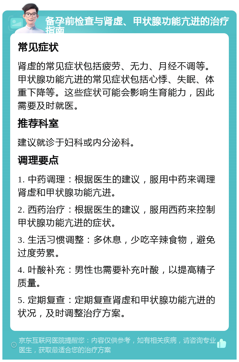 备孕前检查与肾虚、甲状腺功能亢进的治疗指南 常见症状 肾虚的常见症状包括疲劳、无力、月经不调等。甲状腺功能亢进的常见症状包括心悸、失眠、体重下降等。这些症状可能会影响生育能力，因此需要及时就医。 推荐科室 建议就诊于妇科或内分泌科。 调理要点 1. 中药调理：根据医生的建议，服用中药来调理肾虚和甲状腺功能亢进。 2. 西药治疗：根据医生的建议，服用西药来控制甲状腺功能亢进的症状。 3. 生活习惯调整：多休息，少吃辛辣食物，避免过度劳累。 4. 叶酸补充：男性也需要补充叶酸，以提高精子质量。 5. 定期复查：定期复查肾虚和甲状腺功能亢进的状况，及时调整治疗方案。