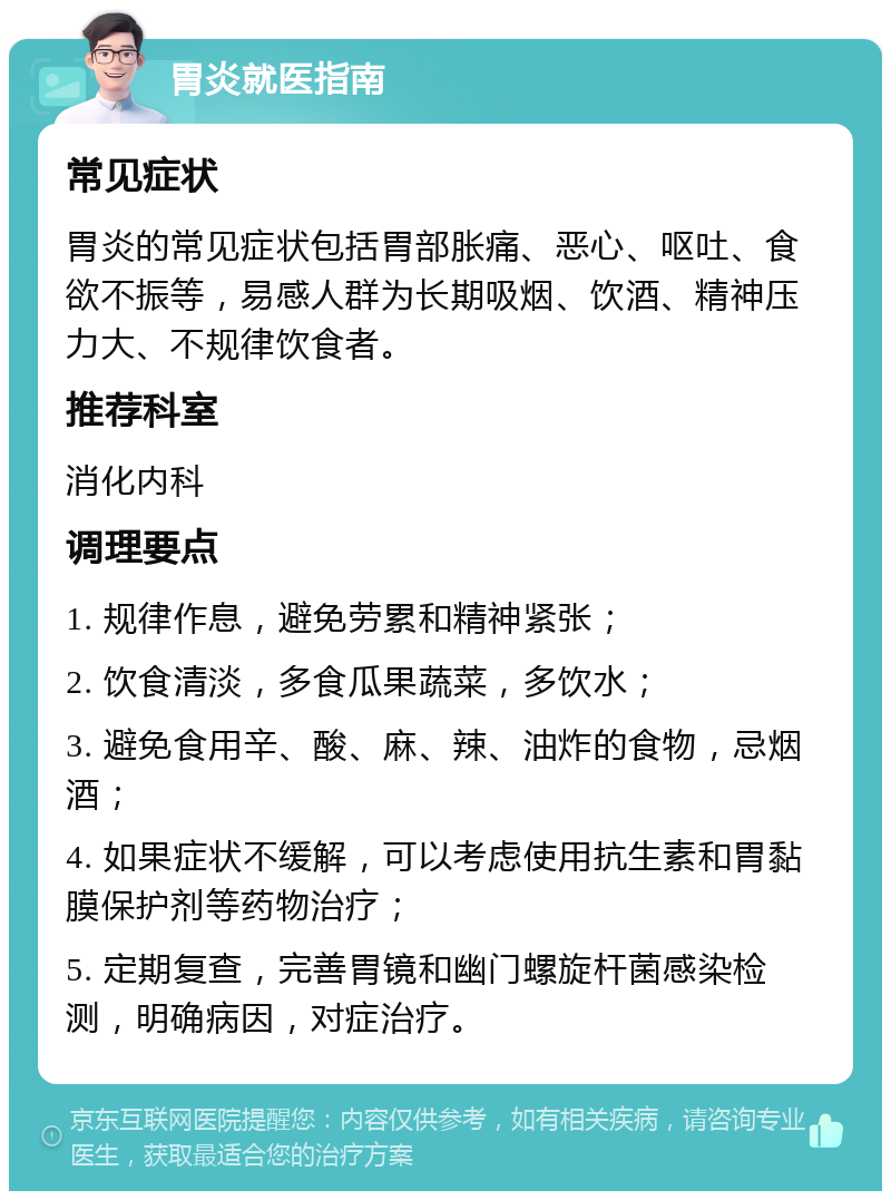 胃炎就医指南 常见症状 胃炎的常见症状包括胃部胀痛、恶心、呕吐、食欲不振等，易感人群为长期吸烟、饮酒、精神压力大、不规律饮食者。 推荐科室 消化内科 调理要点 1. 规律作息，避免劳累和精神紧张； 2. 饮食清淡，多食瓜果蔬菜，多饮水； 3. 避免食用辛、酸、麻、辣、油炸的食物，忌烟酒； 4. 如果症状不缓解，可以考虑使用抗生素和胃黏膜保护剂等药物治疗； 5. 定期复查，完善胃镜和幽门螺旋杆菌感染检测，明确病因，对症治疗。