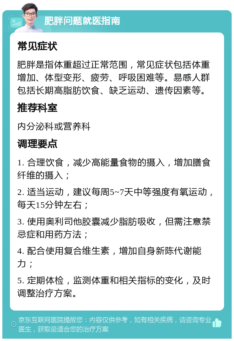 肥胖问题就医指南 常见症状 肥胖是指体重超过正常范围，常见症状包括体重增加、体型变形、疲劳、呼吸困难等。易感人群包括长期高脂肪饮食、缺乏运动、遗传因素等。 推荐科室 内分泌科或营养科 调理要点 1. 合理饮食，减少高能量食物的摄入，增加膳食纤维的摄入； 2. 适当运动，建议每周5~7天中等强度有氧运动，每天15分钟左右； 3. 使用奥利司他胶囊减少脂肪吸收，但需注意禁忌症和用药方法； 4. 配合使用复合维生素，增加自身新陈代谢能力； 5. 定期体检，监测体重和相关指标的变化，及时调整治疗方案。