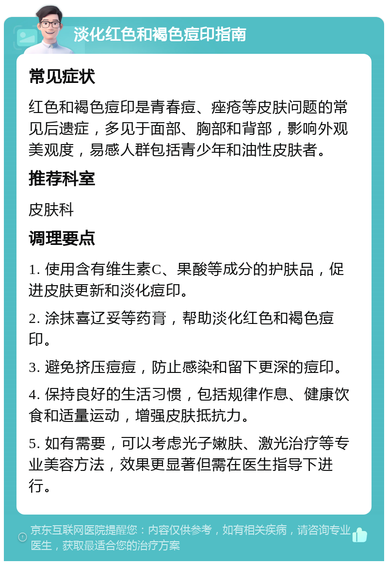 淡化红色和褐色痘印指南 常见症状 红色和褐色痘印是青春痘、痤疮等皮肤问题的常见后遗症，多见于面部、胸部和背部，影响外观美观度，易感人群包括青少年和油性皮肤者。 推荐科室 皮肤科 调理要点 1. 使用含有维生素C、果酸等成分的护肤品，促进皮肤更新和淡化痘印。 2. 涂抹喜辽妥等药膏，帮助淡化红色和褐色痘印。 3. 避免挤压痘痘，防止感染和留下更深的痘印。 4. 保持良好的生活习惯，包括规律作息、健康饮食和适量运动，增强皮肤抵抗力。 5. 如有需要，可以考虑光子嫩肤、激光治疗等专业美容方法，效果更显著但需在医生指导下进行。