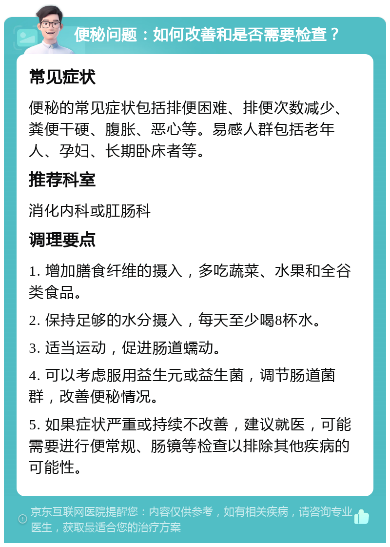 便秘问题：如何改善和是否需要检查？ 常见症状 便秘的常见症状包括排便困难、排便次数减少、粪便干硬、腹胀、恶心等。易感人群包括老年人、孕妇、长期卧床者等。 推荐科室 消化内科或肛肠科 调理要点 1. 增加膳食纤维的摄入，多吃蔬菜、水果和全谷类食品。 2. 保持足够的水分摄入，每天至少喝8杯水。 3. 适当运动，促进肠道蠕动。 4. 可以考虑服用益生元或益生菌，调节肠道菌群，改善便秘情况。 5. 如果症状严重或持续不改善，建议就医，可能需要进行便常规、肠镜等检查以排除其他疾病的可能性。