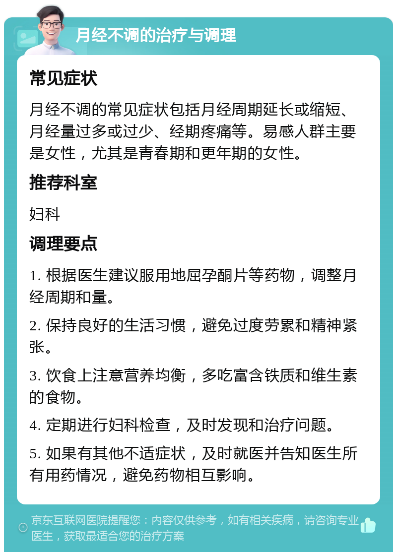 月经不调的治疗与调理 常见症状 月经不调的常见症状包括月经周期延长或缩短、月经量过多或过少、经期疼痛等。易感人群主要是女性，尤其是青春期和更年期的女性。 推荐科室 妇科 调理要点 1. 根据医生建议服用地屈孕酮片等药物，调整月经周期和量。 2. 保持良好的生活习惯，避免过度劳累和精神紧张。 3. 饮食上注意营养均衡，多吃富含铁质和维生素的食物。 4. 定期进行妇科检查，及时发现和治疗问题。 5. 如果有其他不适症状，及时就医并告知医生所有用药情况，避免药物相互影响。