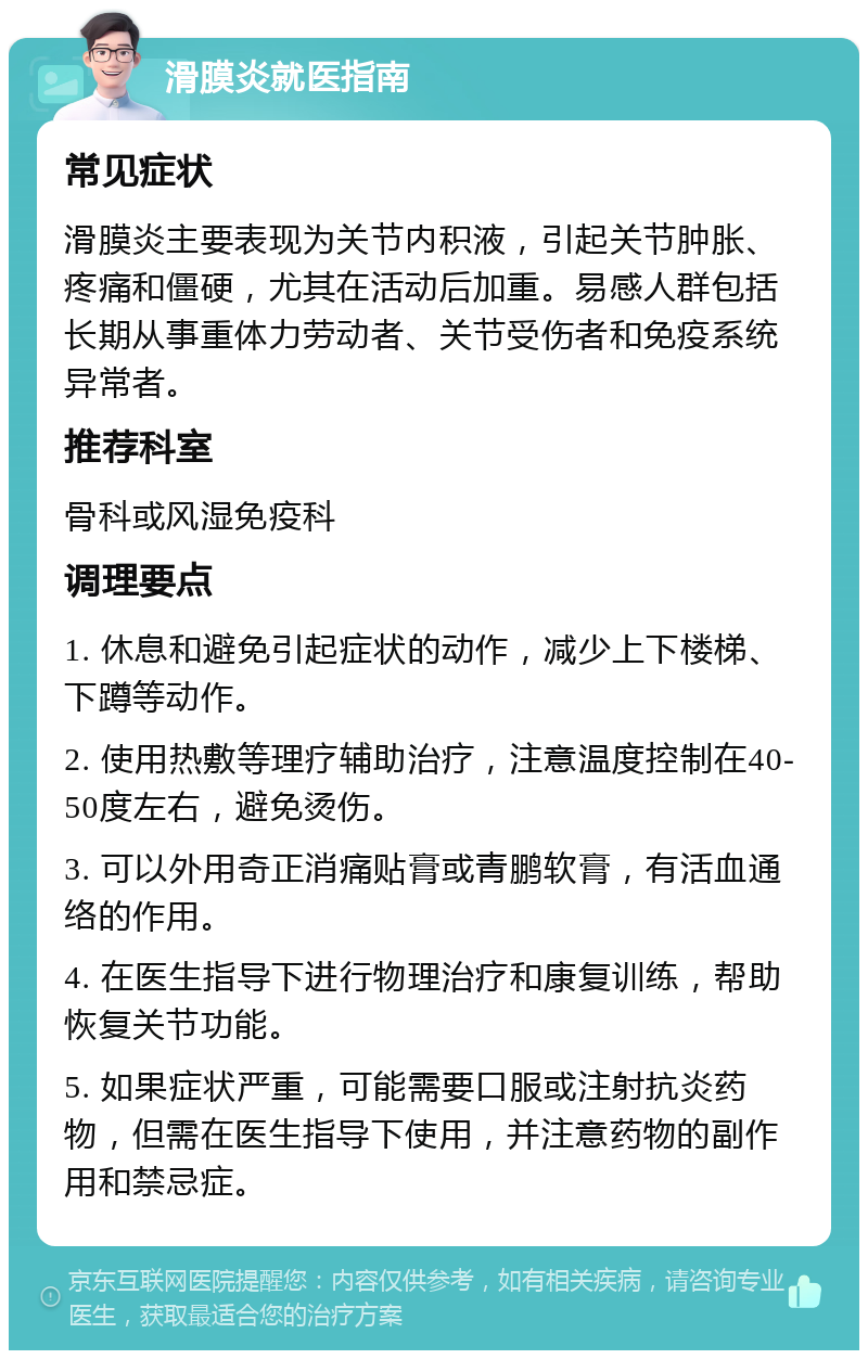 滑膜炎就医指南 常见症状 滑膜炎主要表现为关节内积液，引起关节肿胀、疼痛和僵硬，尤其在活动后加重。易感人群包括长期从事重体力劳动者、关节受伤者和免疫系统异常者。 推荐科室 骨科或风湿免疫科 调理要点 1. 休息和避免引起症状的动作，减少上下楼梯、下蹲等动作。 2. 使用热敷等理疗辅助治疗，注意温度控制在40-50度左右，避免烫伤。 3. 可以外用奇正消痛贴膏或青鹏软膏，有活血通络的作用。 4. 在医生指导下进行物理治疗和康复训练，帮助恢复关节功能。 5. 如果症状严重，可能需要口服或注射抗炎药物，但需在医生指导下使用，并注意药物的副作用和禁忌症。