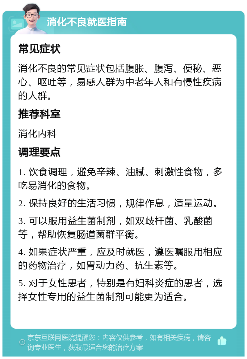 消化不良就医指南 常见症状 消化不良的常见症状包括腹胀、腹泻、便秘、恶心、呕吐等，易感人群为中老年人和有慢性疾病的人群。 推荐科室 消化内科 调理要点 1. 饮食调理，避免辛辣、油腻、刺激性食物，多吃易消化的食物。 2. 保持良好的生活习惯，规律作息，适量运动。 3. 可以服用益生菌制剂，如双歧杆菌、乳酸菌等，帮助恢复肠道菌群平衡。 4. 如果症状严重，应及时就医，遵医嘱服用相应的药物治疗，如胃动力药、抗生素等。 5. 对于女性患者，特别是有妇科炎症的患者，选择女性专用的益生菌制剂可能更为适合。